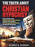 The Truth About Christian Hypocrisy: Understanding Jesus, Religious Power, Political Influence, Scriptural Interpretation, Moral Courage, Spiritual Integrity, and Authentic Discipleship